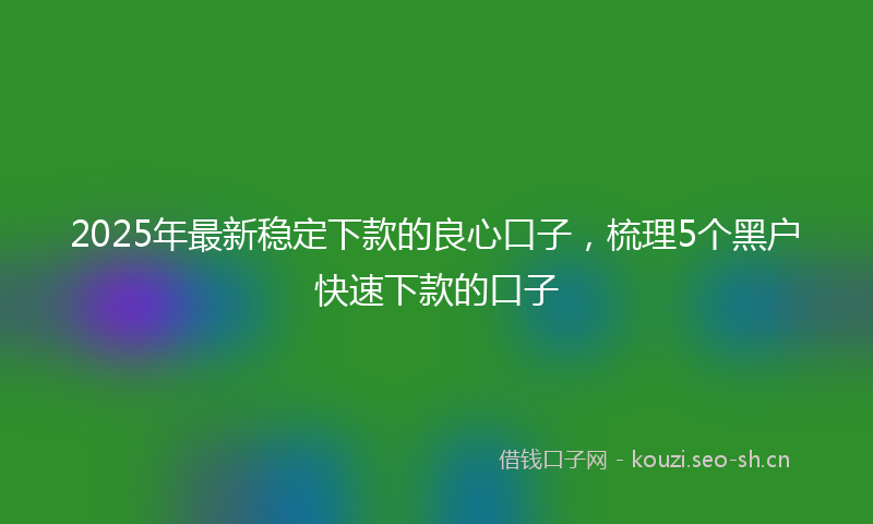 2025年最新稳定下款的良心口子，梳理5个黑户快速下款的口子