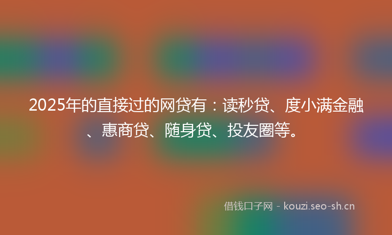 2025年的直接过的网贷有：读秒贷、度小满金融、惠商贷、随身贷、投友圈等。