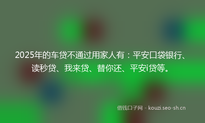 2025年的车贷不通过用家人有：平安口袋银行、读秒贷、我来贷、替你还、平安i贷等。