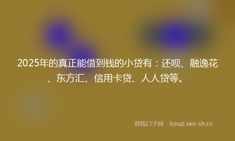 2025年的真正能借到钱的小贷有：还呗、融逸花、东方汇、信用卡贷、人人贷等。