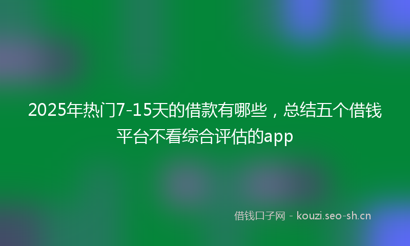 2025年热门7-15天的借款有哪些，总结五个借钱平台不看综合评估的app
