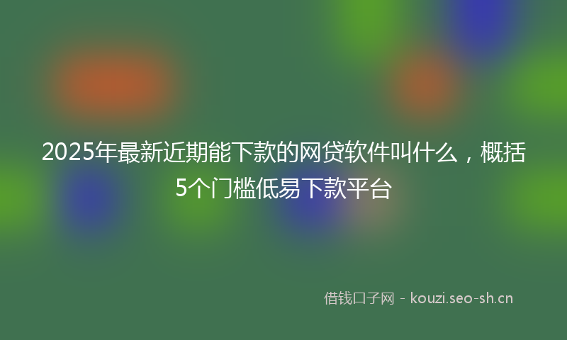 2025年最新近期能下款的网贷软件叫什么，概括5个门槛低易下款平台