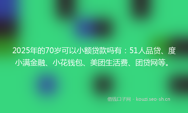 2025年的70岁可以小额贷款吗有：51人品贷、度小满金融、小花钱包、美团生活费、团贷网等。