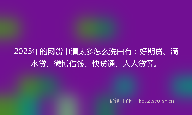 2025年的网货申请太多怎么洗白有：好期贷、滴水贷、微博借钱、快贷通、人人贷等。