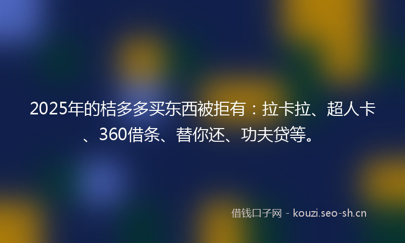 2025年的桔多多买东西被拒有：拉卡拉、超人卡、360借条、替你还、功夫贷等。