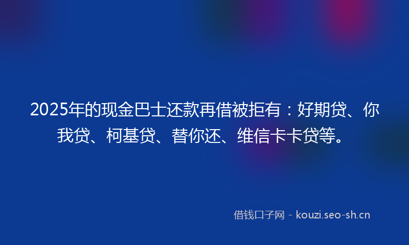 2025年的现金巴士还款再借被拒有：好期贷、你我贷、柯基贷、替你还、维信卡卡贷等。