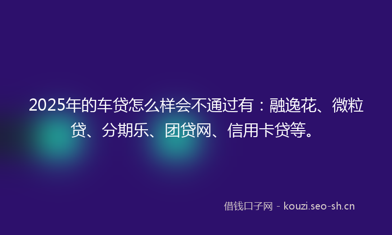 2025年的车贷怎么样会不通过有：融逸花、微粒贷、分期乐、团贷网、信用卡贷等。