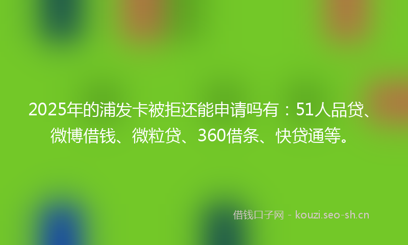 2025年的浦发卡被拒还能申请吗有：51人品贷、微博借钱、微粒贷、360借条、快贷通等。