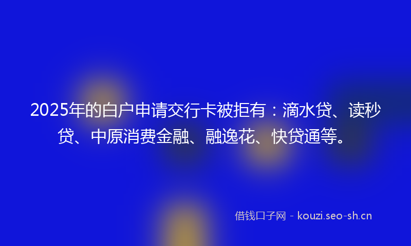 2025年的白户申请交行卡被拒有：滴水贷、读秒贷、中原消费金融、融逸花、快贷通等。