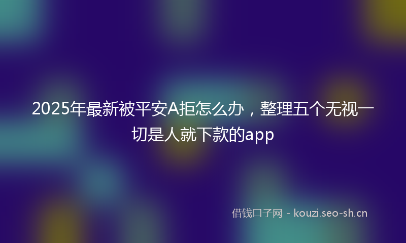 2025年最新被平安A拒怎么办，整理五个无视一切是人就下款的app