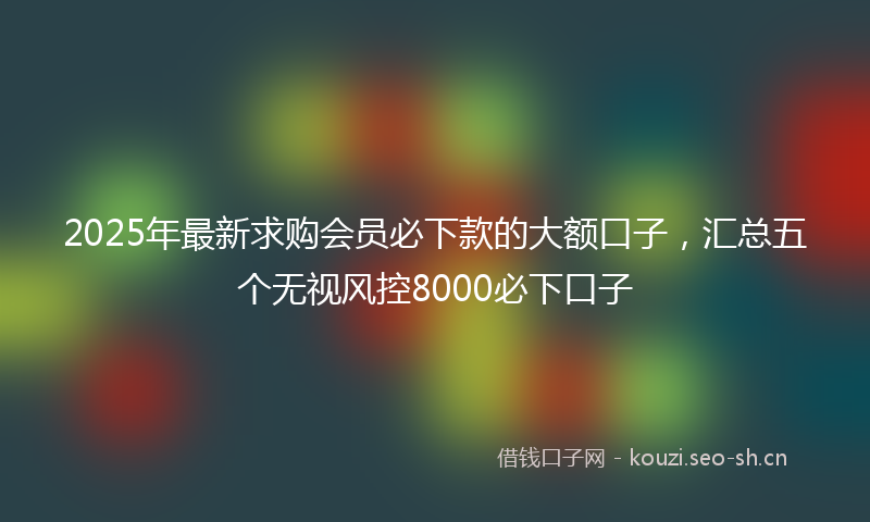 2025年最新求购会员必下款的大额口子，汇总五个无视风控8000必下口子
