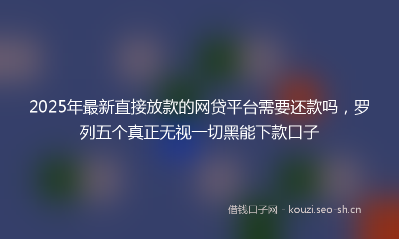2025年最新直接放款的网贷平台需要还款吗，罗列五个真正无视一切黑能下款口子