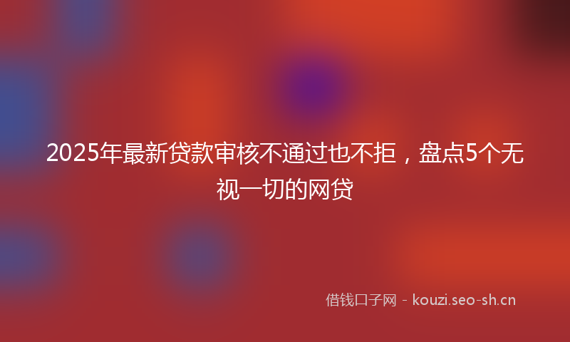 2025年最新贷款审核不通过也不拒，盘点5个无视一切的网贷