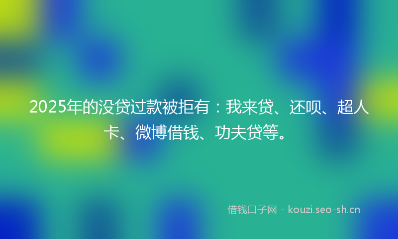 2025年的没贷过款被拒有：我来贷、还呗、超人卡、微博借钱、功夫贷等。