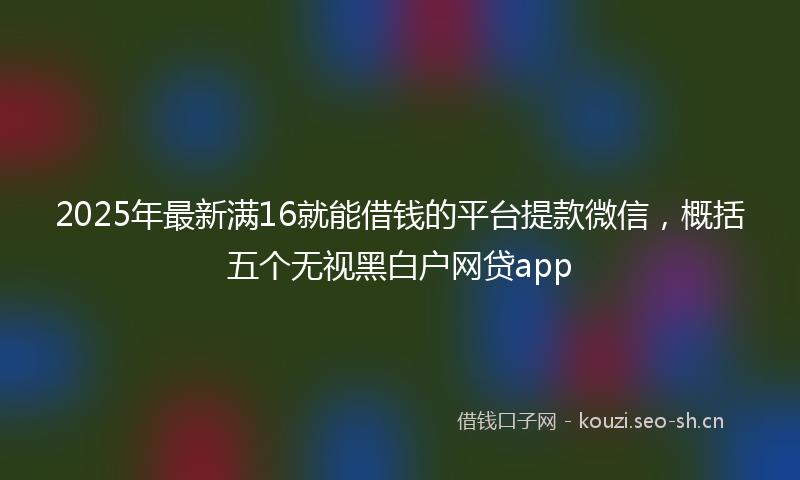 2025年最新满16就能借钱的平台提款微信，概括五个无视黑白户网贷app