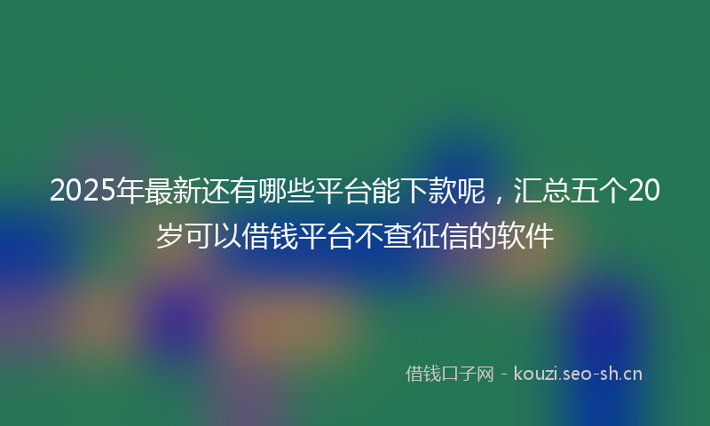 2025年最新还有哪些平台能下款呢，汇总五个20岁可以借钱平台不查征信的软件