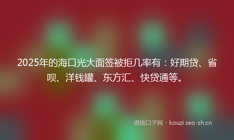2025年的海口光大面签被拒几率有：好期贷、省呗、洋钱罐、东方汇、快贷通等。