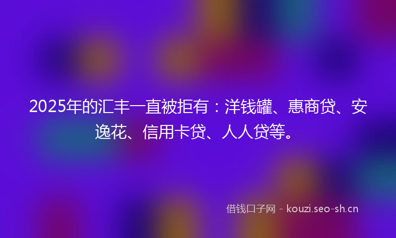 2025年的汇丰一直被拒有：洋钱罐、惠商贷、安逸花、信用卡贷、人人贷等。