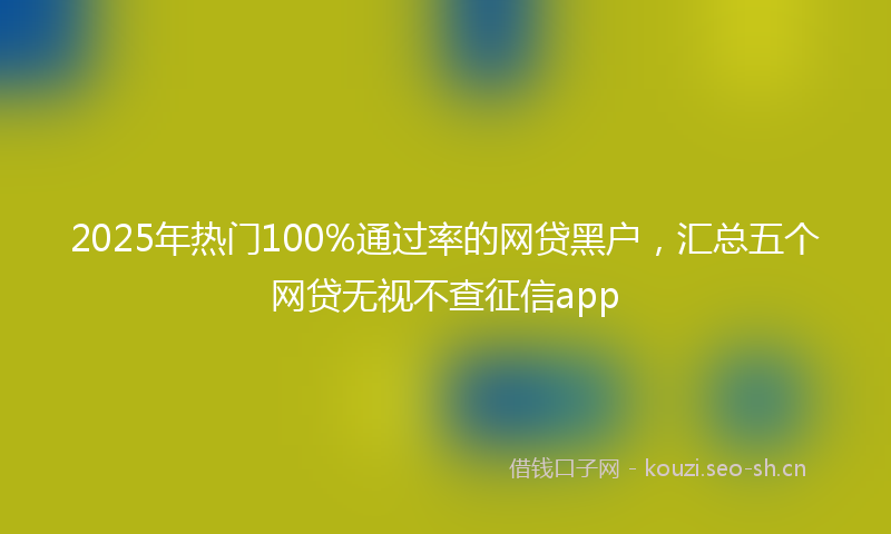 2025年热门100%通过率的网贷黑户，汇总五个网贷无视不查征信app