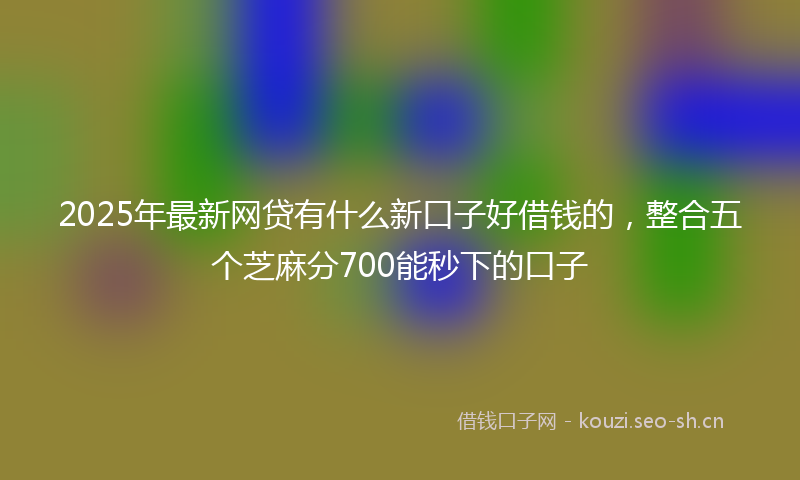 2025年最新网贷有什么新口子好借钱的，整合五个芝麻分700能秒下的口子
