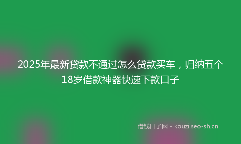 2025年最新贷款不通过怎么贷款买车，归纳五个18岁借款神器快速下款口子