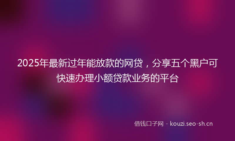 2025年最新过年能放款的网贷，分享五个黑户可快速办理小额贷款业务的平台