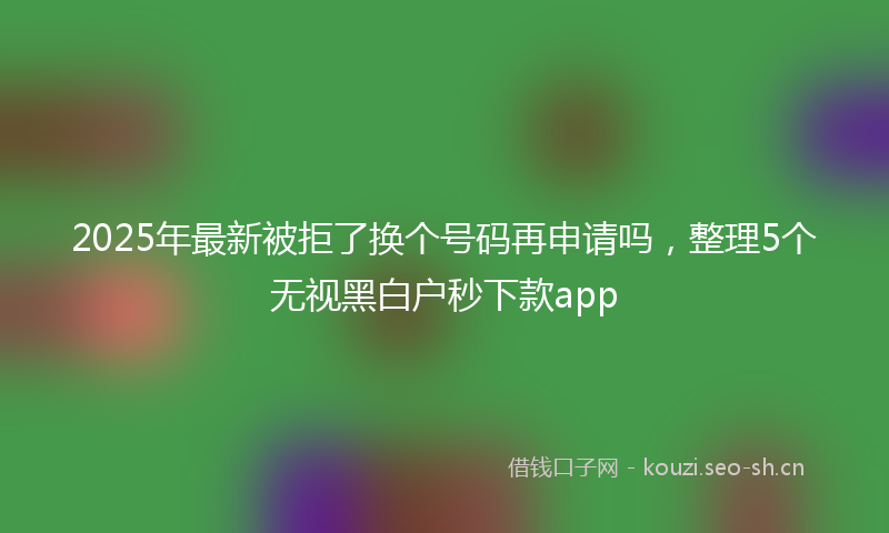 2025年最新被拒了换个号码再申请吗，整理5个无视黑白户秒下款app