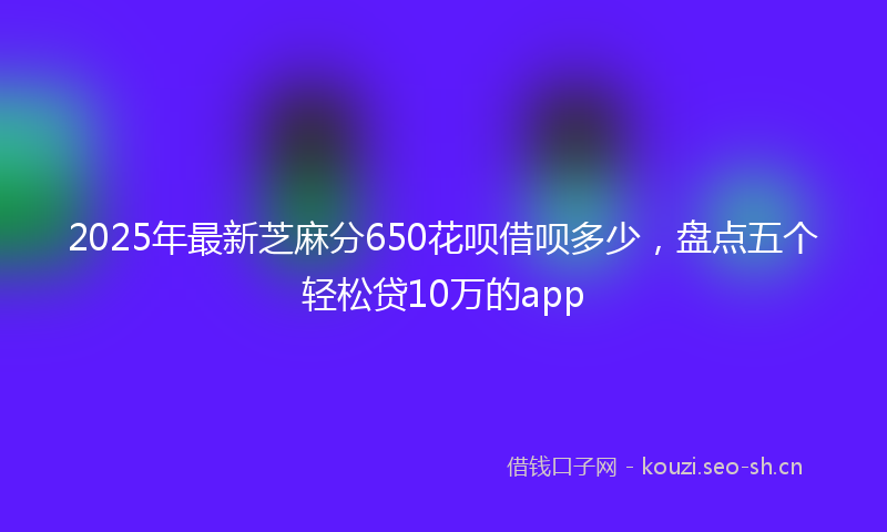 2025年最新芝麻分650花呗借呗多少，盘点五个轻松贷10万的app
