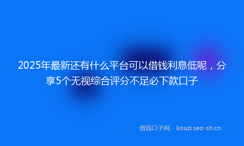 2025年最新还有什么平台可以借钱利息低呢，分享5个无视综合评分不足必下款口子