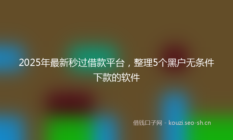 2025年最新秒过借款平台，整理5个黑户无条件下款的软件