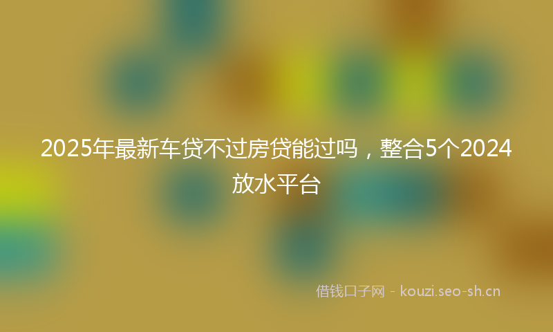 2025年最新车贷不过房贷能过吗，整合5个2024放水平台