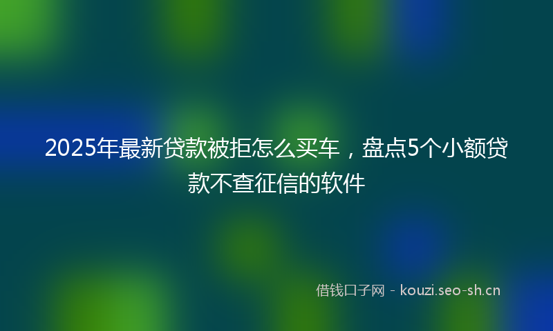 2025年最新贷款被拒怎么买车，盘点5个小额贷款不查征信的软件