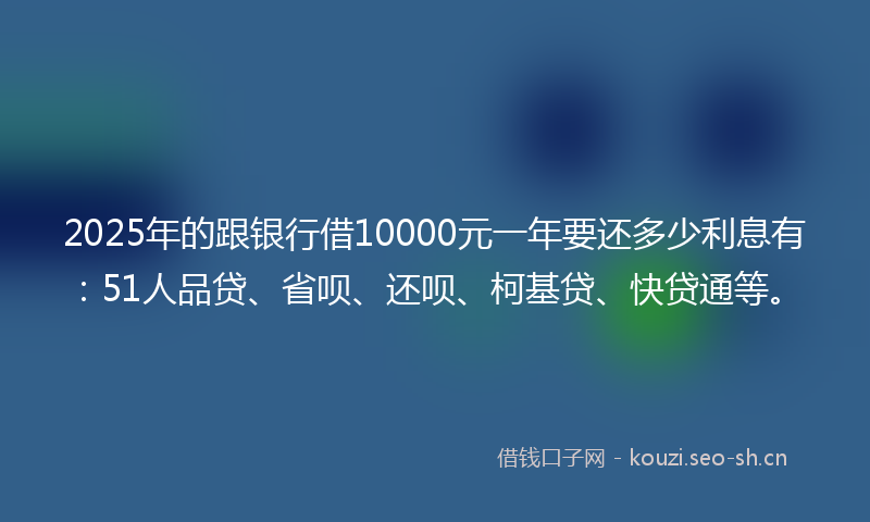 2025年的跟银行借10000元一年要还多少利息有：51人品贷、省呗、还呗、柯基贷、快贷通等。