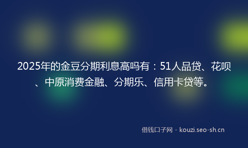 2025年的金豆分期利息高吗有：51人品贷、花呗、中原消费金融、分期乐、信用卡贷等。