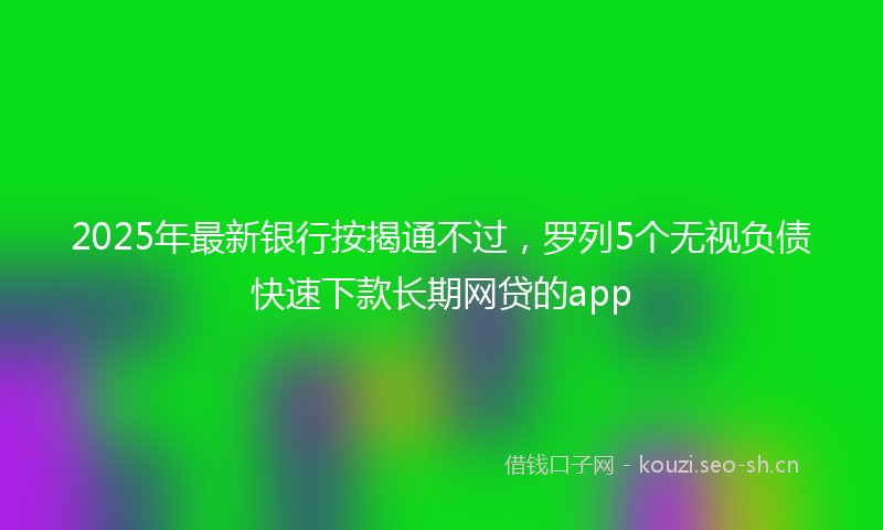 2025年最新银行按揭通不过，罗列5个无视负债快速下款长期网贷的app