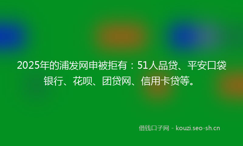 2025年的浦发网申被拒有：51人品贷、平安口袋银行、花呗、团贷网、信用卡贷等。