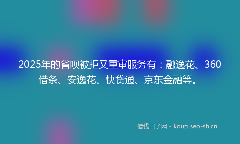 2025年的省呗被拒又重审服务有：融逸花、360借条、安逸花、快贷通、京东金融等。