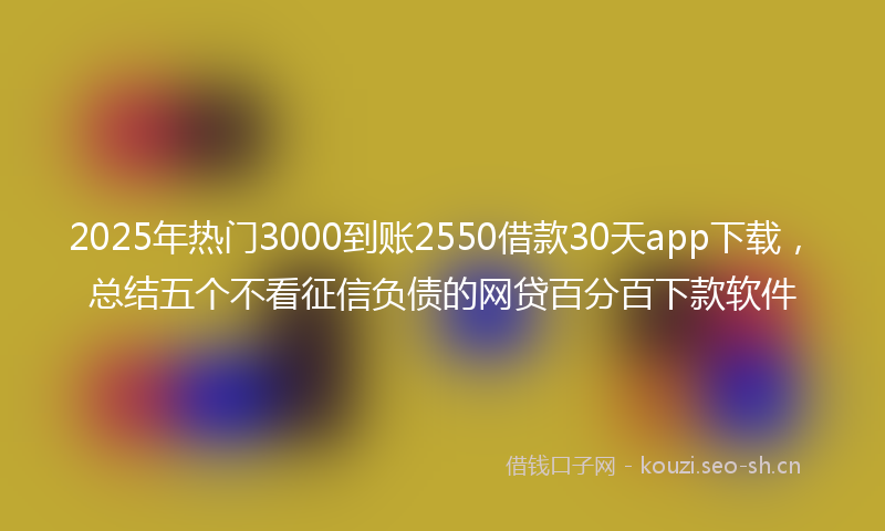 2025年热门3000到账2550借款30天app下载，总结五个不看征信负债的网贷百分百下款软件