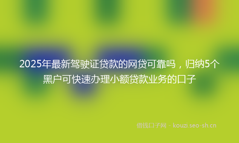 2025年最新驾驶证贷款的网贷可靠吗，归纳5个黑户可快速办理小额贷款业务的口子