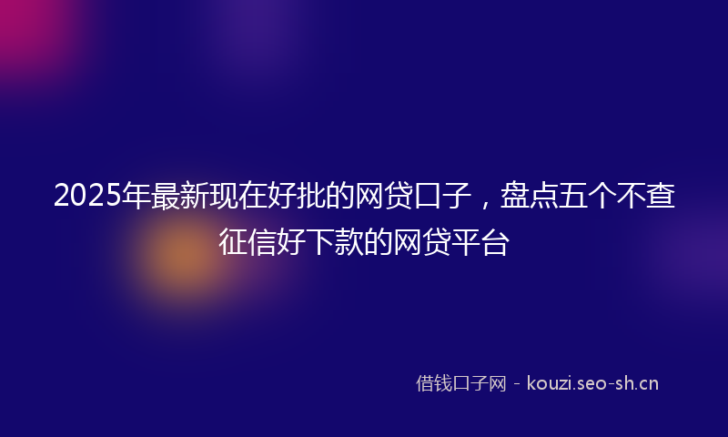 2025年最新现在好批的网贷口子，盘点五个不查征信好下款的网贷平台