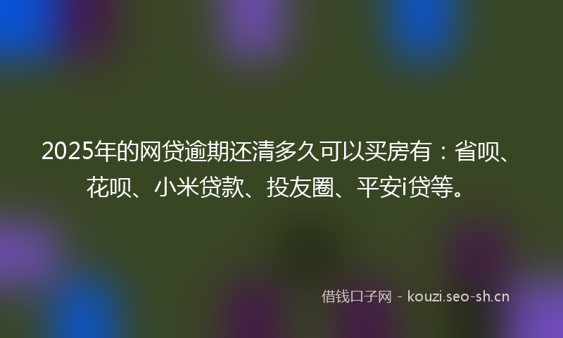 2025年的网贷逾期还清多久可以买房有：省呗、花呗、小米贷款、投友圈、平安i贷等。