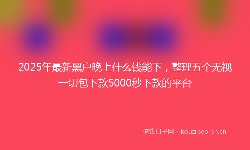 2025年最新黑户晚上什么钱能下，整理五个无视一切包下款5000秒下款的平台