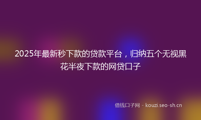 2025年最新秒下款的贷款平台，归纳五个无视黑花半夜下款的网贷口子