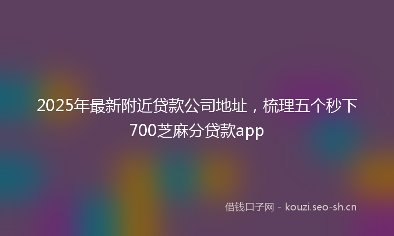 2025年最新附近贷款公司地址，梳理五个秒下700芝麻分贷款app