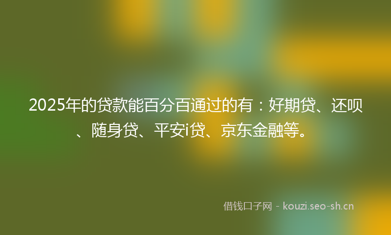 2025年的贷款能百分百通过的有：好期贷、还呗、随身贷、平安i贷、京东金融等。