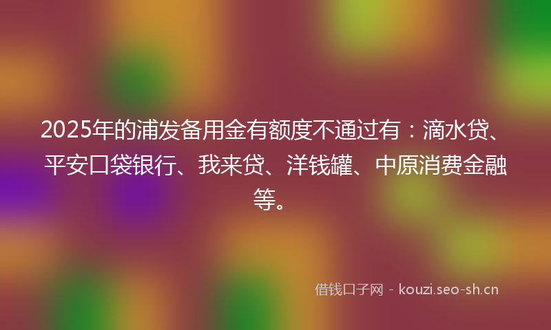 2025年的浦发备用金有额度不通过有：滴水贷、平安口袋银行、我来贷、洋钱罐、中原消费金融等。