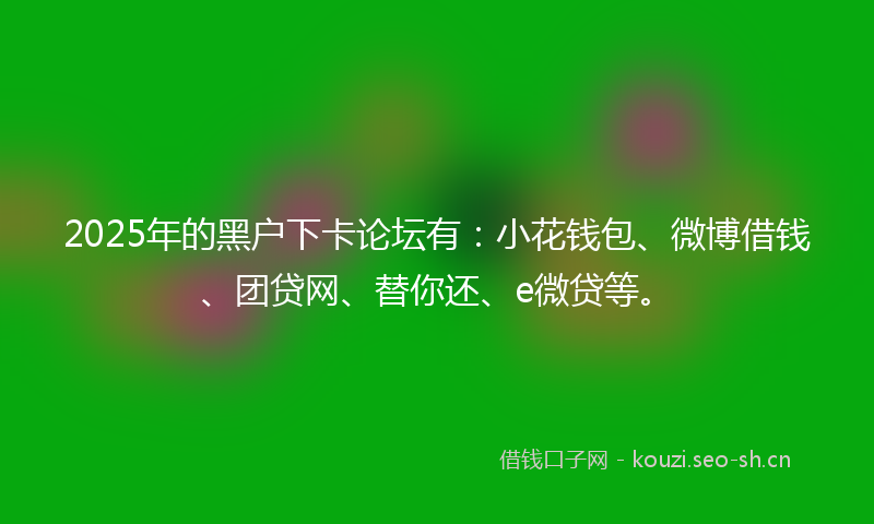 2025年的黑户下卡论坛有：小花钱包、微博借钱、团贷网、替你还、e微贷等。