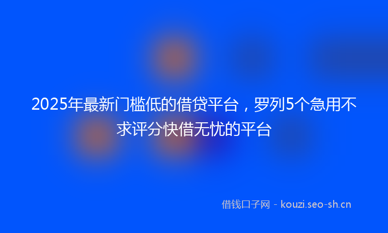 2025年最新门槛低的借贷平台，罗列5个急用不求评分快借无忧的平台