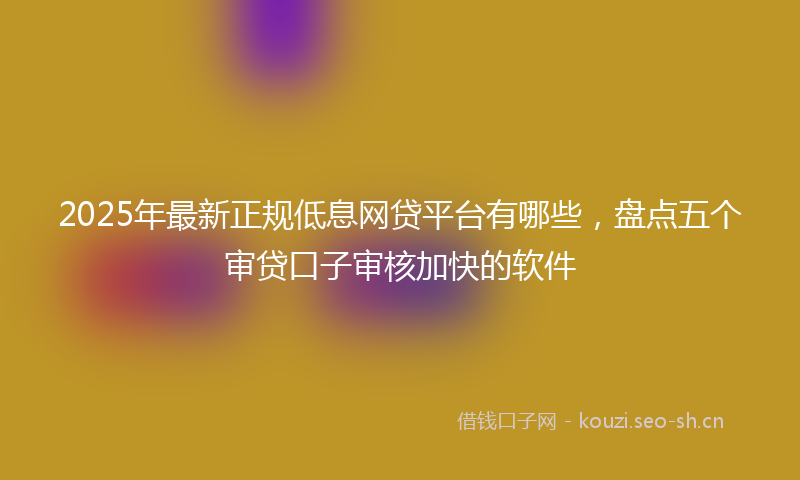 2025年最新正规低息网贷平台有哪些，盘点五个审贷口子审核加快的软件
