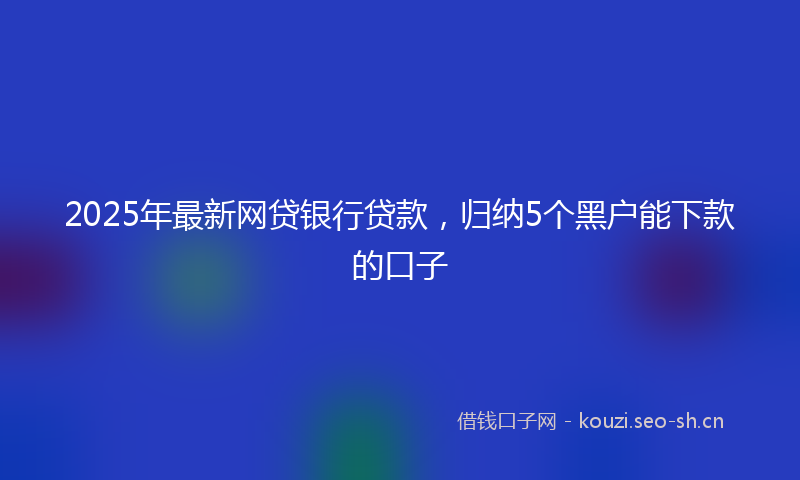2025年最新网贷银行贷款，归纳5个黑户能下款的口子